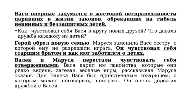 Вася впервые задумался о жестокой несправедливости царивших в жизни законов, обрекавших на гибель невинных и беззащитных детей. Как чувствовал себя Вася в кругу новых друзей? Что давала дружба каждому из детей? Герой обрел новую семью . Маруся заменила Васе сестру, с которой ему не разрешали играть. Он чувствовал себя старшим братом и как мог заботился о детях. Валек и Маруся перестали чувствовать себя отверженными : Вася дарил им лакомства, которые они редко видели, затевал веселые игры, рассказывал Марусе сказки. Для Валека Вася был единственным товарищем, с которым можно поговорить, поиграть. Он очень дорожил дружбой с Васей. 