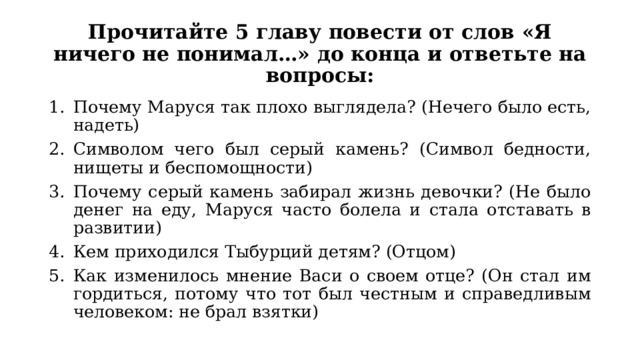 Прочитайте 5 главу повести от слов «Я ничего не понимал…» до конца и ответьте на вопросы: Почему Маруся так плохо выглядела? (Нечего было есть, надеть) Символом чего был серый камень? (Символ бедности, нищеты и беспомощности) Почему серый камень забирал жизнь девочки? (Не было денег на еду, Маруся часто болела и стала отставать в развитии) Кем приходился Тыбурций детям? (Отцом) Как изменилось мнение Васи о своем отце? (Он стал им гордиться, потому что тот был честным и справедливым человеком: не брал взятки) 
