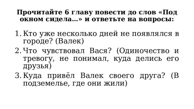 Прочитайте 6 главу повести до слов «Под окном сидела…» и ответьте на вопросы: Кто уже несколько дней не появлялся в городе? (Валек) Что чувствовал Вася? (Одиночество и тревогу, не понимал, куда делись его друзья) Куда привёл Валек своего друга? (В подземелье, где они жили) 