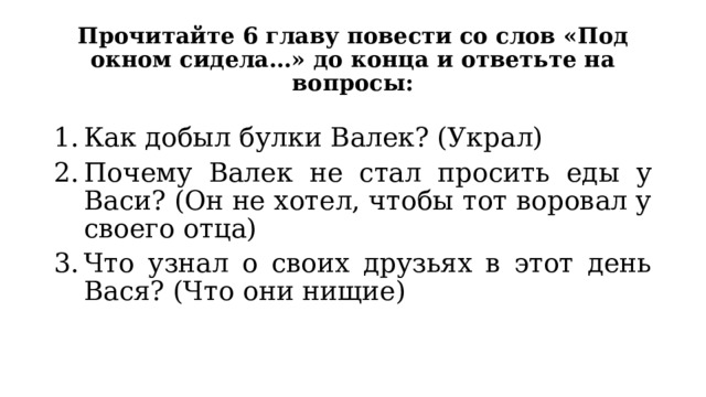 Прочитайте 6 главу повести со слов «Под окном сидела…» до конца и ответьте на вопросы: Как добыл булки Валек? (Украл) Почему Валек не стал просить еды у Васи? (Он не хотел, чтобы тот воровал у своего отца) Что узнал о своих друзьях в этот день Вася? (Что они нищие) 