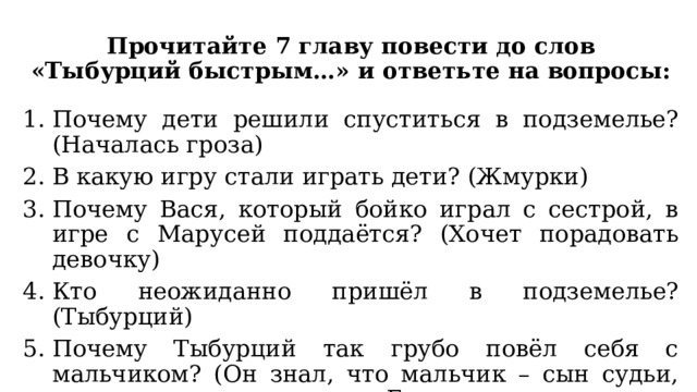 Прочитайте 7 главу повести до слов «Тыбурций быстрым…» и ответьте на вопросы: Почему дети решили спуститься в подземелье? (Началась гроза) В какую игру стали играть дети? (Жмурки) Почему Вася, который бойко играл с сестрой, в игре с Марусей поддаётся? (Хочет порадовать девочку) Кто неожиданно пришёл в подземелье? (Тыбурций) Почему Тыбурций так грубо повёл себя с мальчиком? (Он знал, что мальчик – сын судьи, решил припугнуть его. Говорил своим детям никого не приводить, а они ослушались его) 