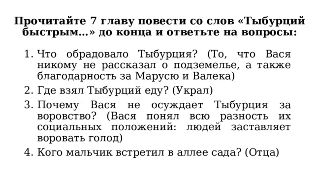 Прочитайте 7 главу повести со слов «Тыбурций быстрым…» до конца и ответьте на вопросы: Что обрадовало Тыбурция? (То, что Вася никому не рассказал о подземелье, а также благодарность за Марусю и Валека) Где взял Тыбурций еду? (Украл) Почему Вася не осуждает Тыбурция за воровство? (Вася понял всю разность их социальных положений: людей заставляет воровать голод) Кого мальчик встретил в аллее сада? (Отца) 