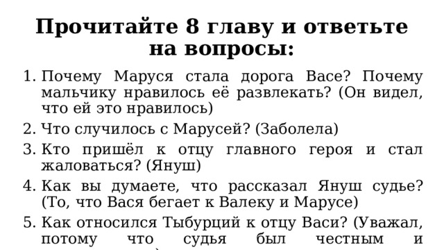 Прочитайте 8 главу и ответьте на вопросы: Почему Маруся стала дорога Васе? Почему мальчику нравилось её развлекать? (Он видел, что ей это нравилось) Что случилось с Марусей? (Заболела) Кто пришёл к отцу главного героя и стал жаловаться? (Януш) Как вы думаете, что рассказал Януш судье? (То, что Вася бегает к Валеку и Марусе) Как относился Тыбурций к отцу Васи? (Уважал, потому что судья был честным и справедливым) 