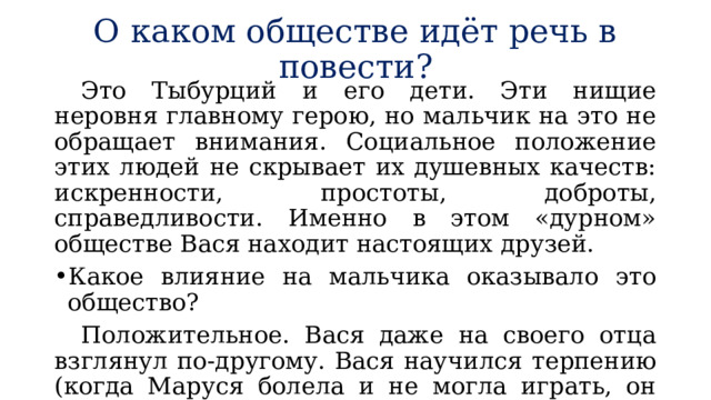 О каком обществе идёт речь в повести?  Это Тыбурций и его дети. Эти нищие неровня главному герою, но мальчик на это не обращает внимания. Социальное положение этих людей не скрывает их душевных качеств: искренности, простоты, доброты, справедливости. Именно в этом «дурном» обществе Вася находит настоящих друзей. Какое влияние на мальчика оказывало это общество?  Положительное. Вася даже на своего отца взглянул по-другому. Вася научился терпению (когда Маруся болела и не могла играть, он ждал её выздоровления и приносил цветы), состраданию к бедным и голодным людям. 