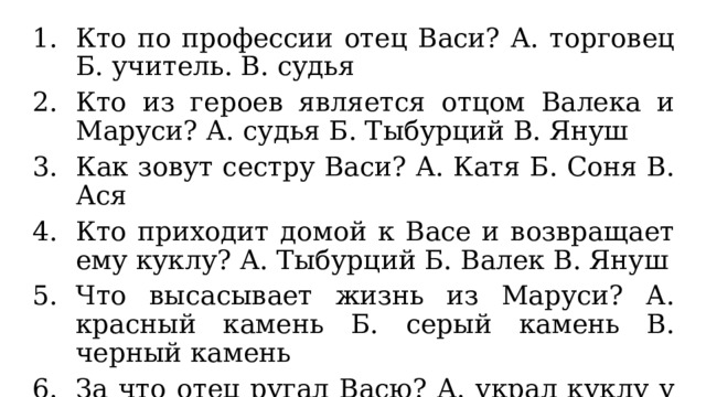 Кто по профессии отец Васи? А. торговец Б. учитель. В. судья Кто из героев является отцом Валека и Маруси? А. судья Б. Тыбурций В. Януш Как зовут сестру Васи? А. Катя Б. Соня В. Ася Кто приходит домой к Васе и возвращает ему куклу? А. Тыбурций Б. Валек В. Януш Что высасывает жизнь из Маруси? А. красный камень Б. серый камень В. черный камень За что отец ругал Васю? А. украл куклу у сестры Б. общается с бродягами В. не делает уроки 