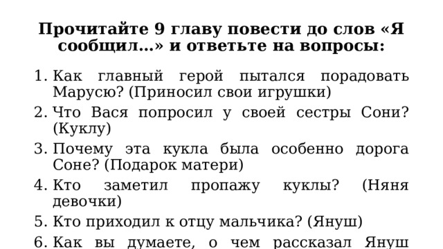 Прочитайте 9 главу повести до слов «Я сообщил…» и ответьте на вопросы: Как главный герой пытался порадовать Марусю? (Приносил свои игрушки) Что Вася попросил у своей сестры Сони? (Куклу) Почему эта кукла была особенно дорога Соне? (Подарок матери) Кто заметил пропажу куклы? (Няня девочки) Кто приходил к отцу мальчика? (Януш) Как вы думаете, о чем рассказал Януш судье? (То, что его сын бегает к беднякам) 