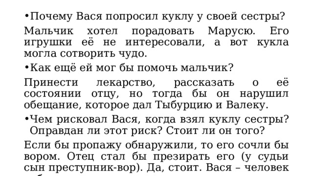 Почему Вася попросил куклу у своей сестры? Мальчик хотел порадовать Марусю. Его игрушки её не интересовали, а вот кукла могла сотворить чудо. Как ещё ей мог бы помочь мальчик? Принести лекарство, рассказать о её состоянии отцу, но тогда бы он нарушил обещание, которое дал Тыбурцию и Валеку. Чем рисковал Вася, когда взял куклу сестры? Оправдан ли этот риск? Стоит ли он того? Если бы пропажу обнаружили, то его сочли бы вором. Отец стал бы презирать его (у судьи сын преступник-вор). Да, стоит. Вася – человек доброты и сострадания. 