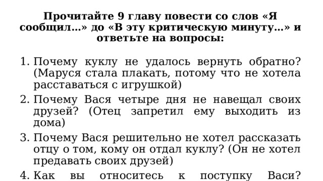 Прочитайте 9 главу повести со слов «Я сообщил…» до «В эту критическую минуту…» и ответьте на вопросы: Почему куклу не удалось вернуть обратно? (Маруся стала плакать, потому что не хотела расставаться с игрушкой) Почему Вася четыре дня не навещал своих друзей? (Отец запретил ему выходить из дома) Почему Вася решительно не хотел рассказать отцу о том, кому он отдал куклу? (Он не хотел предавать своих друзей) Как вы относитесь к поступку Васи? Оправдываете его или осуждаете? 