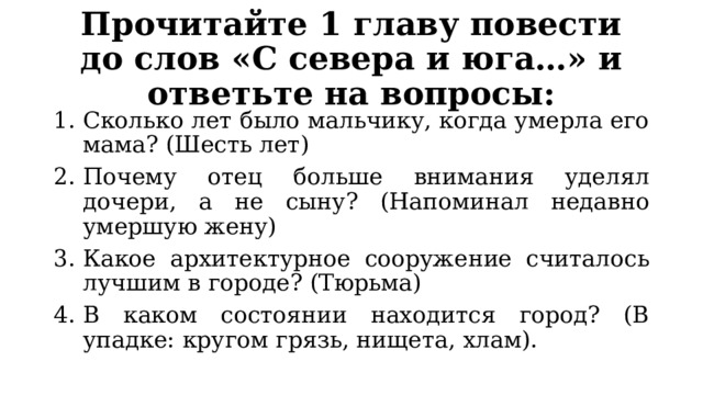 Прочитайте 1 главу повести до слов «С севера и юга…» и ответьте на вопросы: Сколько лет было мальчику, когда умерла его мама? (Шесть лет) Почему отец больше внимания уделял дочери, а не сыну? (Напоминал недавно умершую жену) Какое архитектурное сооружение считалось лучшим в городе? (Тюрьма) В каком состоянии находится город? (В упадке: кругом грязь, нищета, хлам). 