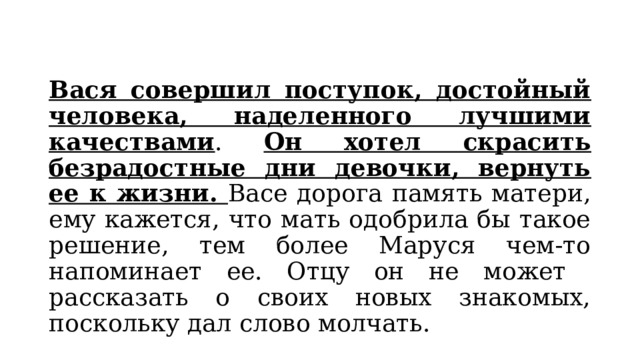 Вася совершил поступок, достойный человека, наделенного лучшими качествами . Он хотел скрасить безрадостные дни девочки, вернуть ее к жизни. Васе дорога память матери, ему кажется, что мать одобрила бы такое решение, тем более Маруся чем-то напоминает ее. Отцу он не может рассказать о своих новых знакомых, поскольку дал слово молчать. 