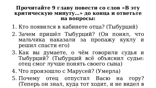 Прочитайте 9 главу повести со слов «В эту критическую минуту…» до конца и ответьте на вопросы: Кто появился в кабинете отца? (Тыбурций) Зачем пришёл Тыбурций? (Он понял, что мальчика наказали за пропажу куклу и решил спасти его) Как вы думаете, о чём говорили судья и Тыбурций? (Тыбурций всё объяснил судье: отец смог лучше понять своего сына) Что произошло с Марусей? (Умерла) Почему отец отпустил Васю на гору? (Теперь он знал, куда тот ходит, и не видел в этом ничего плохого) 