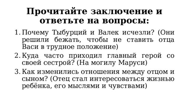 Прочитайте заключение и ответьте на вопросы: Почему Тыбурций и Валек исчезли? (Они решили бежать, чтобы не ставить отца Васи в трудное положение) Куда часто приходил главный герой со своей сестрой? (На могилу Маруси) Как изменились отношения между отцом и сыном? (Отец стал интересоваться жизнью ребёнка, его мыслями и чувствами) 