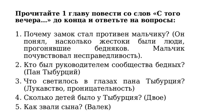 Прочитайте 1 главу повести со слов «С того вечера…» до конца и ответьте на вопросы: Почему замок стал противен мальчику? (Он понял, насколько жестоки были люди, прогонявшие бедняков. Мальчик почувствовал несправедливость). Кто был руководителем сообщества бедных? (Пан Тыбурций) Что светилось в глазах пана Тыбурция? (Лукавство, проницательность) Сколько детей было у Тыбурция? (Двое) Как звали сына? (Валек) 