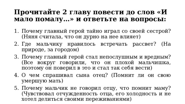 Прочитайте 2 главу повести до слов «И мало помалу…» и ответьте на вопросы: Почему главный герой тайно играл со своей сестрой? (Няня считала, что он дурно на нее влияет) Где мальчику нравилось встречать рассвет? (На природе, за городом) Почему главный герой стал непослушным и вредным? (Все вокруг говорили, что он плохой мальчишка, поэтому он поверил в это и стал так себя вести) О чем спрашивал сына отец? (Помнит ли он свою умершую мать) Почему мальчик не говорил отцу, что помнит маму? (Чувствовал отчужденность отца, его холодность и не хотел делиться своими переживаниями) 