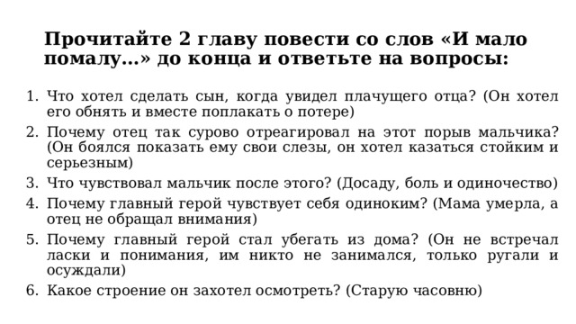 Прочитайте 2 главу повести со слов «И мало помалу…» до конца и ответьте на вопросы: Что хотел сделать сын, когда увидел плачущего отца? (Он хотел его обнять и вместе поплакать о потере) Почему отец так сурово отреагировал на этот порыв мальчика? (Он боялся показать ему свои слезы, он хотел казаться стойким и серьезным) Что чувствовал мальчик после этого? (Досаду, боль и одиночество) Почему главный герой чувствует себя одиноким? (Мама умерла, а отец не обращал внимания) Почему главный герой стал убегать из дома? (Он не встречал ласки и понимания, им никто не занимался, только ругали и осуждали) Какое строение он захотел осмотреть? (Старую часовню) 