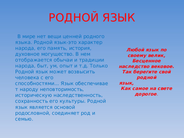 РОДНОЙ ЯЗЫК  В мире нет вещи ценней родного языка. Родной язык-это характер народа, его память, история, духовное могущество. В нем отображается обычаи и традиции народа, быт, ум, опыт и т.д. Только Родной язык может возвысить человека с его способностями... Язык обеспечивает народу неповторимость, историческую наследственность, сохранность его культуры. Родной язык является основой родословной, соединяет род и семью. Любой язык по своему велик, Бесценное наследство вековое. Так берегите свой родной язык,                          Как самое на свете дорогое . 