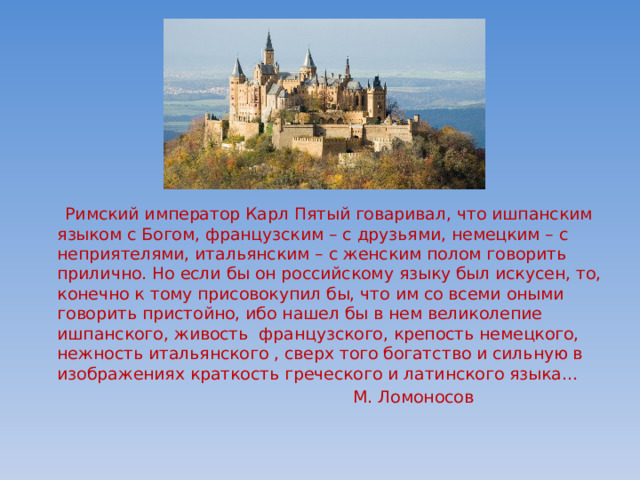  Римский император Карл Пятый говаривал, что ишпанским языком с Богом, французским – с друзьями, немецким – с неприятелями, итальянским – с женским полом говорить прилично. Но если бы он российскому языку был искусен, то, конечно к тому присовокупил бы, что им со всеми оными говорить пристойно, ибо нашел бы в нем великолепие ишпанского, живость французского, крепость немецкого, нежность итальянского , сверх того богатство и сильную в изображениях краткость греческого и латинского языка…  М. Ломоносов 