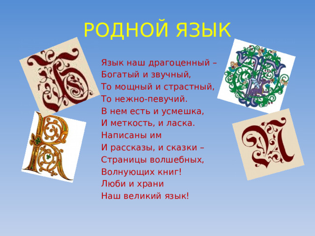 РОДНОЙ ЯЗЫК Язык наш драгоценный – Богатый и звучный, То мощный и страстный, То нежно-певучий. В нем есть и усмешка, И меткость, и ласка. Написаны им И рассказы, и сказки – Страницы волшебных, Волнующих книг! Люби и храни Наш великий язык! 