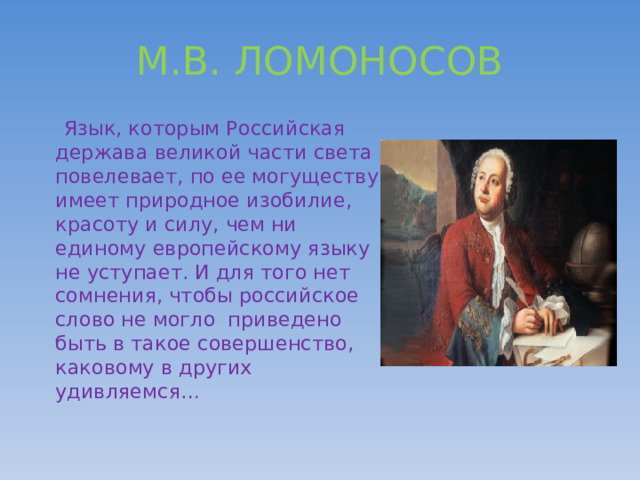 М.В. ЛОМОНОСОВ  Язык, которым Российская держава великой части света повелевает, по ее могуществу имеет природное изобилие, красоту и силу, чем ни единому европейскому языку не уступает. И для того нет сомнения, чтобы российское слово не могло приведено быть в такое совершенство, каковому в других удивляемся… 