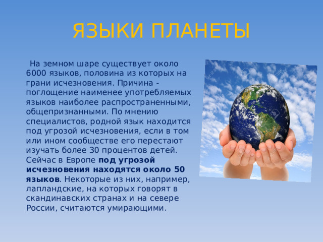 ЯЗЫКИ ПЛАНЕТЫ   На земном шаре существует около 6000 языков, половина из которых на грани исчезновения. Причина - поглощение наименее употребляемых языков наиболее распространенными, общепризнанными. По мнению специалистов, родной язык находится под угрозой исчезновения, если в том или ином сообществе его перестают изучать более 30 процентов детей. Сейчас в Европе под угрозой исчезновения находятся около 50 языков . Некоторые из них, например, лапландские, на которых говорят в скандинавских странах и на севере России, считаются умирающими. 