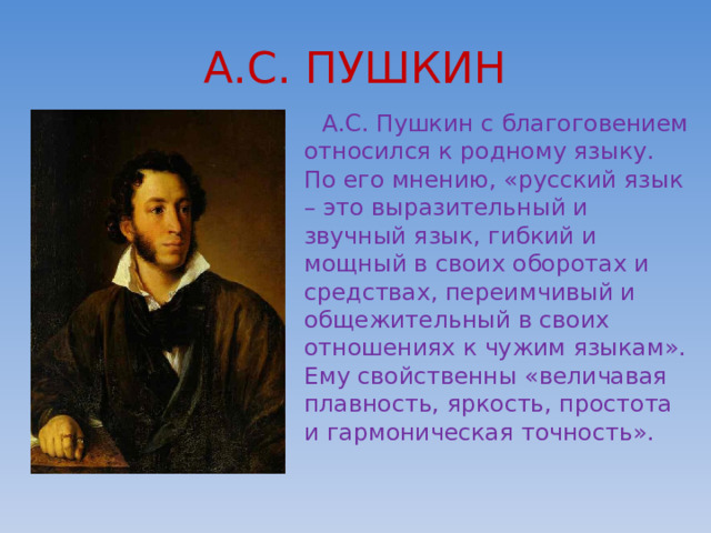 А.С. ПУШКИН  А.С. Пушкин с благоговением относился к родному языку. По его мнению, «русский язык – это выразительный и звучный язык, гибкий и мощный в своих оборотах и средствах, переимчивый и общежительный в своих отношениях к чужим языкам». Ему свойственны «величавая плавность, яркость, простота и гармоническая точность». 