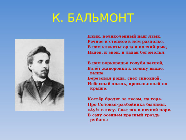 К. БАЛЬМОНТ Язык, великолепный наш язык. Речное и степное в нем раздолье. В нем клекоты орла и волчий рык, Напев, и звон, и ладан богомолья.  В нем воркованье голубя весной, Взлёт жаворонка к солнцу выше, выше. Березовая роща, свет сквозной. Небесный дождь, просыпанный по крыше.  Костёр бродяг за лесом, на горе. Про Соловья-разбойника былины. «Ау!» в лесу. Светляк в ночной поре. В саду осеннем красный гроздь рябины 