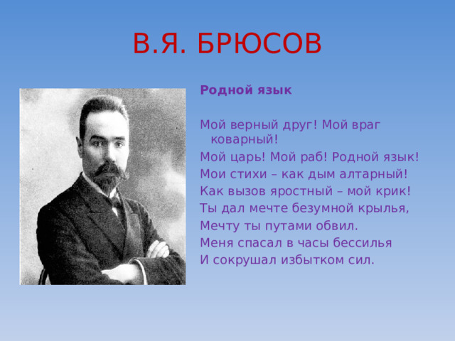 В.Я. БРЮСОВ Родной язык Мой верный друг! Мой враг коварный! Мой царь! Мой раб! Родной язык! Мои стихи – как дым алтарный! Как вызов яростный – мой крик! Ты дал мечте безумной крылья, Мечту ты путами обвил. Меня спасал в часы бессилья И сокрушал избытком сил.                                     