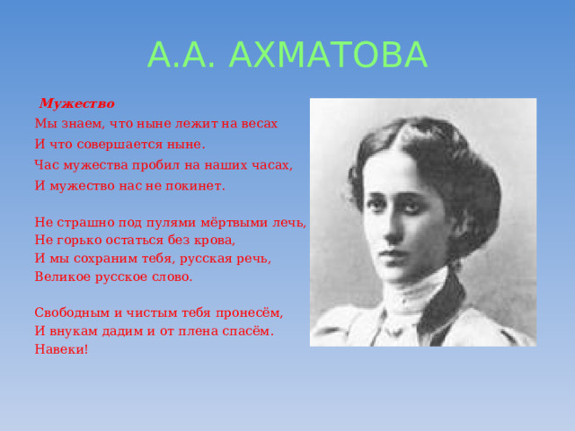 А.А. АХМАТОВА  Мужество Мы знаем, что ныне лежит на весах И что совершается ныне. Час мужества пробил на наших часах, И мужество нас не покинет.   Не страшно под пулями мёртвыми лечь,  Не горько остаться без крова,  И мы сохраним тебя, русская речь,  Великое русское слово.   Свободным и чистым тебя пронесём,  И внукам дадим и от плена спасём.  Навеки!   