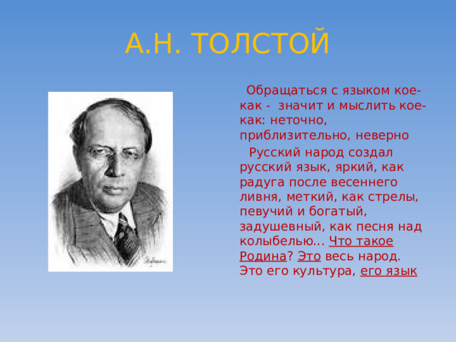 А.Н. ТОЛСТОЙ  Обращаться с языком кое-как - значит и мыслить кое-как: неточно, приблизительно, неверно  Русский народ создал русский язык, яркий, как радуга после весеннего ливня, меткий, как стрелы, певучий и богатый, задушевный, как песня над колыбелью... Что такое Родина ? Это весь народ. Это его культура, его язык 