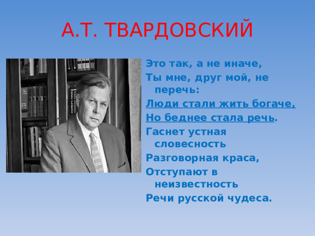 А.Т. ТВАРДОВСКИЙ Это так, а не иначе, Ты мне, друг мой, не перечь: Люди стали жить богаче, Но беднее стала речь . Гаснет устная словесность Разговорная краса, Отступают в неизвестность Речи русской чудеса. 