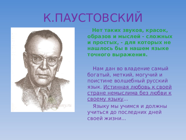 К.ПАУСТОВСКИЙ  Нет таких звуков, красок, образов и мыслей - сложных и простых, - для которых не нашлось бы в нашем языке точного выражения.   Нам дан во владение самый богатый, меткий, могучий и поистине волшебный русский язык. Истинная любовь к своей стране немыслима без любви к своему языку …  Языку мы учимся и должны учиться до последних дней своей жизни… 