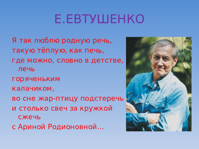 Е.ЕВТУШЕНКО Я так люблю родную речь, такую тёплую, как печь, где можно, словно в детстве, лечь горяченьким калачиком, во сне жар-птицу подстеречь и столько свеч за кружкой сжечь с Ариной Родионовной… 