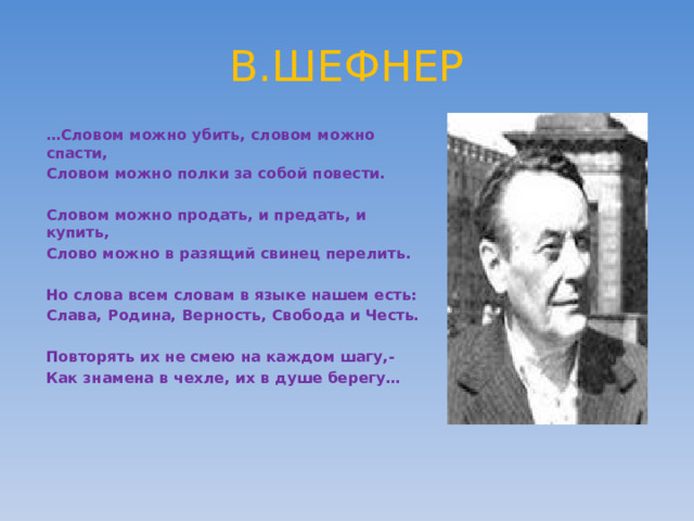 В.ШЕФНЕР … Словом можно убить, словом можно спасти, Словом можно полки за собой повести.  Словом можно продать, и предать, и купить, Слово можно в разящий свинец перелить.  Но слова всем словам в языке нашем есть: Слава, Родина, Верность, Свобода и Честь.  Повторять их не смею на каждом шагу,- Как знамена в чехле, их в душе берегу…          