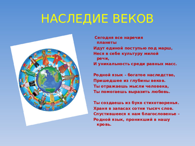 НАСЛЕДИЕ ВЕКОВ  Сегодня все наречия планеты                     Идут единой поступью под марш, Неся в себе культуру милой речи,                      И уникальность среди равных масс.   Родной язык - богатое наследство, Пришедшее из глубины веков. Ты отражаешь мысли человека, Ты помогаешь выразить любовь.   Ты создаешь из букв стихотворенья. Храня в запасах сотни тысяч слов. Спустившееся к нам благословенье – Родной язык, проникший в нашу кровь.  