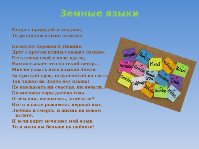 Земные языки   Когда с природой я наедине, То различаю языки земные:                                                Беседуют деревья в тишине. Друг с другом птицы говорят лесные. Есть говор свой у волн вдали, Насвистывает что-то тихий ветер... Мне не узнать всех языков Земли За краткий срок, отпущенный на свете. Так тяжко на Земле без языка! Не высказать ни счастья, ни печали... Безмолвны горы долгие года. О чём они, возвысясь, замечали? Всё в языке: рожденье, первый шаг, Любовь и смерть, и жизнь на новом взлете. И если вдруг исчезнет мой язык. То и меня вы больше не найдете!  