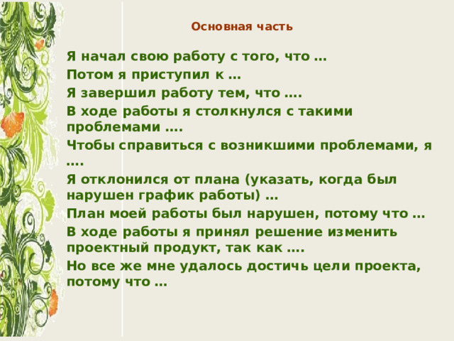 Основная часть   Я начал свою работу с того, что … Потом я приступил к … Я завершил работу тем, что …. В ходе работы я столкнулся с такими проблемами …. Чтобы справиться с возникшими проблемами, я …. Я отклонился от плана (указать, когда был нарушен график работы) … План моей работы был нарушен, потому что … В ходе работы я принял решение изменить проектный продукт, так как …. Но все же мне удалось достичь цели проекта, потому что …  