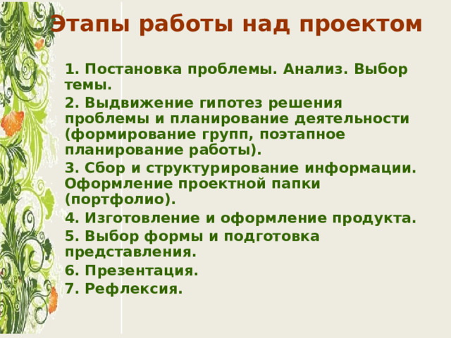 Этапы работы над проектом    1. Постановка проблемы. Анализ. Выбор темы.  2. Выдвижение гипотез решения проблемы и планирование деятельности (формирование групп, поэтапное планирование работы).  3. Сбор и структурирование информации. Оформление проектной папки (портфолио).  4. Изготовление и оформление продукта.  5. Выбор формы и подготовка представления.  6. Презентация.  7. Рефлексия. 