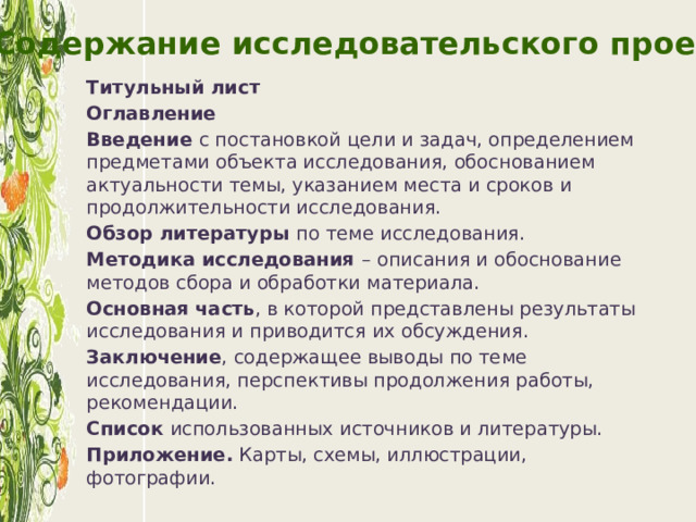 Содержание исследовательского проекта Титульный лист Оглавление Введение с постановкой цели и задач, определением предметами объекта исследования, обоснованием актуальности темы, указанием места и сроков и продолжительности исследования. Обзор литературы по теме исследования. Методика исследования – описания и обоснование методов сбора и обработки материала. Основная часть , в которой представлены результаты исследования и приводится их обсуждения. Заключение , содержащее выводы по теме исследования, перспективы продолжения работы, рекомендации. Список использованных источников и литературы. Приложение. Карты, схемы, иллюстрации, фотографии.  