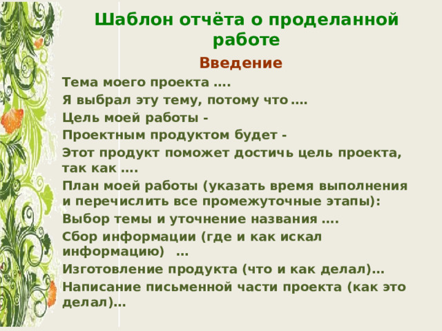 Шаблон отчёта о проделанной работе Введение Тема моего проекта ….  Я выбрал эту тему, потому что  …. Цель моей работы -  Проектным продуктом будет -  Этот продукт поможет достичь цель проекта, так как ….  План моей работы (указать время выполнения и перечислить все про­межуточные этапы): Выбор темы и уточнение названия ….  Сбор информации (где и как искал информацию)  … Изготовление продукта (что и как делал)…  Написание письменной части проекта (как это делал)… 