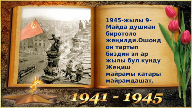1945-жылы 9-Майда душман биротоло жеңилди.Ошондон тартып биздин эл ар жылы бул күндү Жеңиш майрамы катары майрамдашат. 