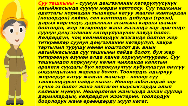 Суу ташкыны – суунун деңгээлинин көтөрүлүүсүнүн натыйжасында суунун жерди каптоосу. Суу ташкыны адаттагы нормадан тышкары катуу жааган жамгырдан (нөшөрдөн) кийин, сел каптоодо, добулда (гроза), дарыя киргенде, дарыянын агымына каршы шамал болгондо, жер титирөөдө жана жазында кар эригенде суунун деңгээлинин көтөрүлүшүнөн пайда болот. Көлдөрдүн, чоң көлмөлөрдүн жээгинде болгон жер титирөөлөр суунун деңгээлинин көтөрүлүп, кайра тартылып турушу менен коштолот да, анын натыйжасында суу ташкыны пайда болот, бул жер титирөөнүн өзүнөн алда канча коркунучтуураак. Суу ташкындоо коркунучу келип чыкканда калктын аракети суудагы бул корокунучтуу кубулуштун өнүгүү ылдамдыгына жараша болот. Тоолордо, адырлуу жерлерде катуу жааган жамгыр – нөшөр суу ташкындарын пайда кылат. Нөшөр аябагандай зор күчкө ээ болот жана көптөгөн кырсыктарды алып келиши мүмкүн. Нөшөрлөгөн жамгырда аккан суулар дарыялардын, көлдөрдүн жээктерин, тоолордун боорлорун жана өрөөндөрдү жууп кетет. 