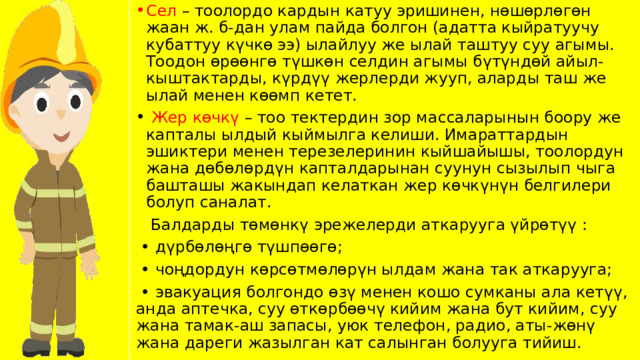 Сел – тоолордо кардын катуу эришинен, нөшөрлөгөн жаан ж. б-дан улам пайда болгон (адатта кыйратуучу кубаттуу күчкө ээ) ылайлуу же ылай таштуу суу агымы. Тоодон өрөөнгө түшкөн селдин агымы бүтүндөй айыл-кыштактарды, күрдүү жерлерди жууп, аларды таш же ылай менен көөмп кетет.  Жер көчкү – тоо тектердин зор массаларынын боору же капталы ылдый кыймылга келиши. Имараттардын эшиктери менен терезелеринин кыйшайышы, тоолордун жана дөбөлөрдүн капталдарынан суунун сызылып чыга башташы жакындап келаткан жер көчкүнүн белгилери болуп саналат.  Балдарды төмөнкү эрежелерди аткарууга үйрөтүү : • дүрбөлөңгө түшпөөгө; • чоңдордун көрсөтмөлөрүн ылдам жана так аткарууга; • эвакуация болгондо өзү менен кошо сумканы ала кетүү, анда аптечка, суу өткөрбөөчү кийим жана бут кийим, суу жана тамак-аш запасы, уюк телефон, радио, аты-жөнү жана дареги жазылган кат салынган болууга тийиш. 