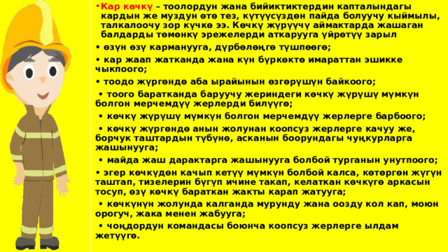 Кар көчкү – тоолордун жана бийиктиктердин капталындагы кардын же муздун өтө тез, күтүүсүздөн пайда болуучу кыймылы, талкалоочу зор күчкө ээ. Көчкү жүрүүчү аймактарда жашаган балдарды төмөнкү эрежелерди аткарууга үйрөтүү зарыл • өзүн өзү карманууга, дүрбөлөңгө түшпөөгө; • кар жаап жатканда жана күн бүркөктө имараттан эшикке чыкпоого; • тоодо жүргөндө аба ырайынын өзгөрүшүн байкоого; • тоого баратканда баруучу жериндеги көчкү жүрүшү мүмкүн болгон мерчемдүү жерлерди билүүгө; • көчкү жүрүшү мүмкүн болгон мерчемдүү жерлерге барбоого; • көчкү жүргөндө анын жолунан коопсуз жерлерге качуу же, борчук таштардын түбүнө, асканын боорундагы чуңкурларга жашынууга; • майда жаш дарактарга жашынууга болбой турганын унутпоого; • эгер көчкүдөн качып кетүү мүмкүн болбой калса, көтөргөн жүгүн таштап, тизелерин бүгүп ичине такап, келаткан көчкүгө аркасын тосуп, өзү көчкү бараткан жакты карап жатууга; • көчкүнүн жолунда калганда мурунду жана оозду кол кап, моюн орогуч, жака менен жабууга; • чоңдордун командасы боюнча коопсуз жерлерге ылдам жетүүгө. 