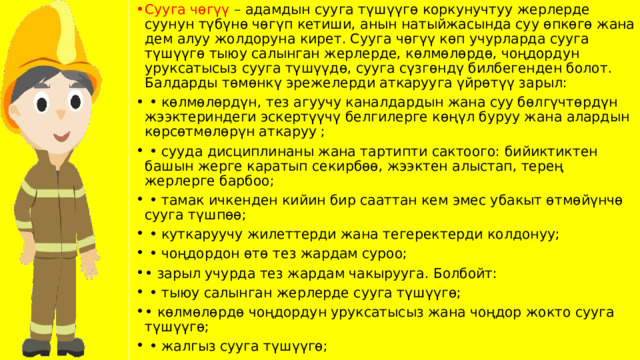 Сууга чөгүү – адамдын сууга түшүүгө коркунучтуу жерлерде суунун түбүнө чөгүп кетиши, анын натыйжасында суу өпкөгө жана дем алуу жолдоруна кирет. Сууга чөгүү көп учурларда сууга түшүүгө тыюу салынган жерлерде, көлмөлөрдө, чоңдордун уруксатысыз сууга түшүүдө, сууга сүзгөндү билбегенден болот. Балдарды төмөнкү эрежелерди аткарууга үйрөтүү зарыл: • көлмөлөрдүн, тез агуучу каналдардын жана суу бөлгүчтөрдүн жээктериндеги эскертүүчү белгилерге көңүл буруу жана алардын көрсөтмөлөрүн аткаруу ; • сууда дисциплинаны жана тартипти сактоого: бийиктиктен башын жерге каратып секирбөө, жээктен алыстап, терең жерлерге барбоо; • тамак ичкенден кийин бир сааттан кем эмес убакыт өтмөйүнчө сууга түшпөө; • куткаруучу жилеттерди жана тегеректерди колдонуу; • чоңдордон өтө тез жардам суроо; • зарыл учурда тез жардам чакырууга. Болбойт: • тыюу салынган жерлерде сууга түшүүгө; • көлмөлөрдө чоңдордун уруксатысыз жана чоңдор жокто сууга түшүүгө; • жалгыз сууга түшүүгө; 