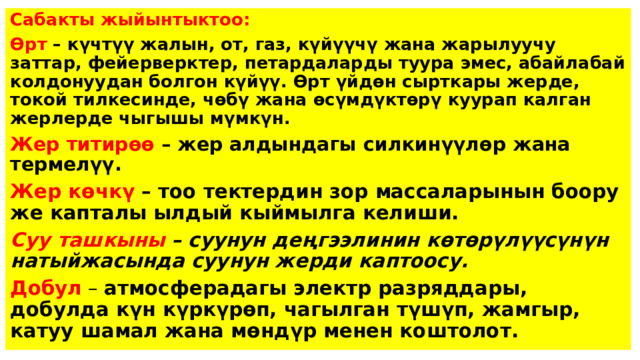 Сабакты жыйынтыктоо: Өрт – күчтүү жалын, от, газ, күйүүчү жана жарылуучу заттар, фейерверктер, петардаларды туура эмес, абайлабай колдонуудан болгон күйүү. Өрт үйдөн сырткары жерде, токой тилкесинде, чөбү жана өсүмдүктөрү куурап калган жерлерде чыгышы мүмкүн. Жер титирөө – жер алдындагы силкинүүлөр жана термелүү. Жер көчкү – тоо тектердин зор массаларынын боору же капталы ылдый кыймылга келиши. Суу ташкыны – суунун деңгээлинин көтөрүлүүсүнүн натыйжасында суунун жерди каптоосу. Добул – атмосферадагы электр разряддары, добулда күн күркүрөп, чагылган түшүп, жамгыр, катуу шамал жана мөндүр менен коштолот.  