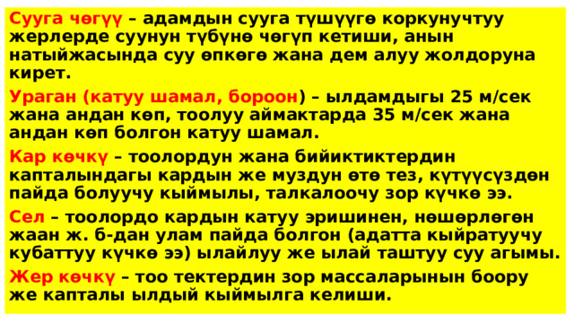 Сууга чөгүү – адамдын сууга түшүүгө коркунучтуу жерлерде суунун түбүнө чөгүп кетиши, анын натыйжасында суу өпкөгө жана дем алуу жолдоруна кирет. Ураган (катуу шамал, бороон ) – ылдамдыгы 25 м/сек жана андан көп, тоолуу аймактарда 35 м/сек жана андан көп болгон катуу шамал. Кар көчкү – тоолордун жана бийиктиктердин капталындагы кардын же муздун өтө тез, күтүүсүздөн пайда болуучу кыймылы, талкалоочу зор күчкө ээ. Сел – тоолордо кардын катуу эришинен, нөшөрлөгөн жаан ж. б-дан улам пайда болгон (адатта кыйратуучу кубаттуу күчкө ээ) ылайлуу же ылай таштуу суу агымы. Жер көчкү – тоо тектердин зор массаларынын боору же капталы ылдый кыймылга келиши. 