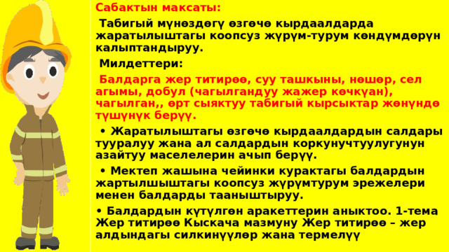 Сабактын максаты:  Табигый мүнөздөгү өзгөчө кырдаалдарда жаратылыштагы коопсуз жүрүм-турум көндүмдөрүн калыптандыруу.  Милдеттери:  Балдарга жер титирөө, суу ташкыны, нөшөр, сел агымы, добул (чагылгандуу жажер көчкүан), чагылган,, өрт сыяктуу табигый кырсыктар жөнүндө түшүнүк берүү. • Жаратылыштагы өзгөчө кырдаалдардын салдары тууралуу жана ал салдардын коркунучтуулугунун азайтуу маселелерин ачып берүү. • Мектеп жашына чейинки курактагы балдардын жартылшыштагы коопсуз жүрүмтурум эрежелери менен балдарды тааныштыруу. • Балдардын күтүлгөн аракеттерин аныктоо. 1-тема Жер титирөө Кыскача мазмуну Жер титирөө – жер алдындагы силкинүүлөр жана термелүү 