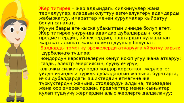 Жер титирөө – жер алдындагы силкинүүлөр жана термелүүлөр, алардын олуттуу өзгөчөлүктөрү адамдарды жабыркатуу, имараттар менен курулмалар кыйратуу болуп саналат. Мунун баары өтө кыска убакыттын ичинде болуп өтөт. Жер титирөө учурунда адамдар дубалдардын, оор предметтердин, айнектердин, таштардын кулашынан жаракат алышат жана өлүмгө дуушар болушат.  Балдарды төмөнкү эрежелерди аткарууга үйрөтүү зарыл:  дүрбөлөңгө түшпөө;  чоңдордун көрсөтмөлөрүн көңүл коюп угуу жана аткаруу;  газды, электр энергиясын, сууну өчүрүү;  алгачкы силкинүүлөрдө чоңдор көрсөткөн жерлерге: үйдүн ичиндеги түркүк дубалдардын жанына, бурчтарга, ички дубалдардагы эшиктердин өтмөгүнө же түркүктөрдүн жанына, столдордун алдына, терезеден жана оор эмеректерден, предметтер менен сыныктар кулап түшүүчү жерлерден алыс жерлерге далдалануу; 