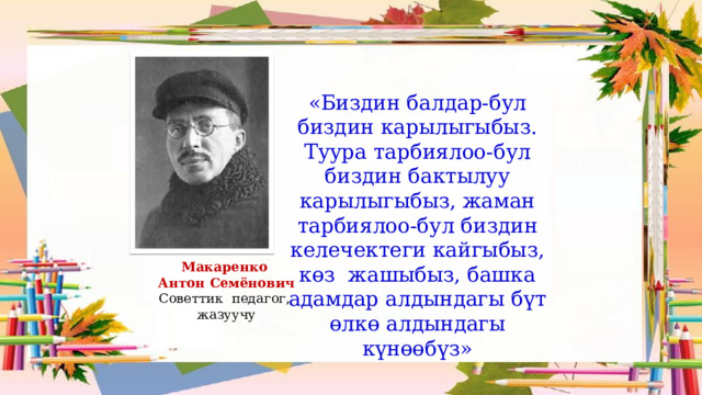 «Биздин балдар-бул биздин карылыгыбыз. Туура тарбиялоо-бул биздин бактылуу карылыгыбыз, жаман тарбиялоо-бул биздин келечектеги кайгыбыз, көз жашыбыз, башка адамдар алдындагы бүт өлкө алдындагы күнөөбүз» Макаренко  Антон Семёнович Советтик педагог,  жазуучу 