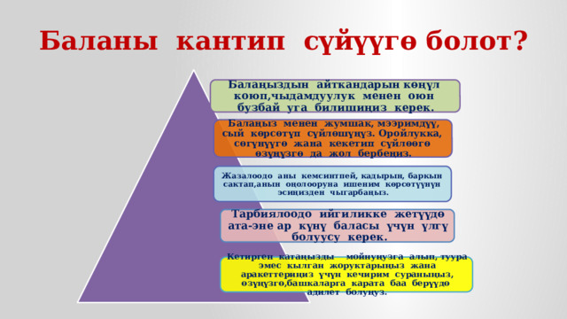 Баланы кантип сүйүүгө болот? Балаңыздын айткандарын көңүл коюп,чыдамдуулук менен оюн бузбай уга билишиңиз керек. Балаңыз менен жумшак, мээримдүү, сый көрсөтүп сүйлөшүңүз. Оройлукка, сөгүнүүгө жана кекетип сүйлөөгө өзүңүзгө да жол бербеңиз. Жазалоодо аны кемсинтпей, кадырын, баркын сактап,анын оңолооруна ишеним көрсөтүүнүн эсиңизден чыгарбаңыз. Тарбиялоодо ийгиликке жетүүдө ата-эне ар күнү баласы үчүн үлгү болуусу керек. Кетирген катаңызды мойнуңузга алып, туура эмес кылган жоруктарыңыз жана аракеттериңиз үчүн кечирим сураныңыз, өзүңүзгө,башкаларга карата баа берүүдө адилет болуңуз. 